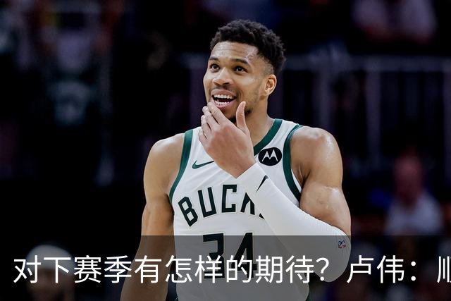 对下赛季有怎样的期待？卢伟：顺其自然 我们还有很大提升空间